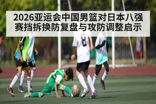 2026亚运会中国男篮对日本八强赛挡拆换防复盘与攻防调整启示